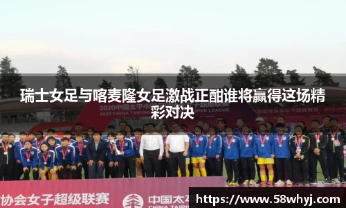 瑞士女足与喀麦隆女足激战正酣谁将赢得这场精彩对决